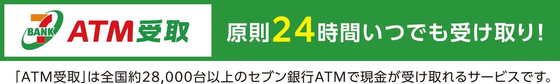 ATM受取 原則24時間いつでも受け取り！「ATM受取」は全国約28,000台のセブン銀行ATMで現金が受け取れるサービスです。