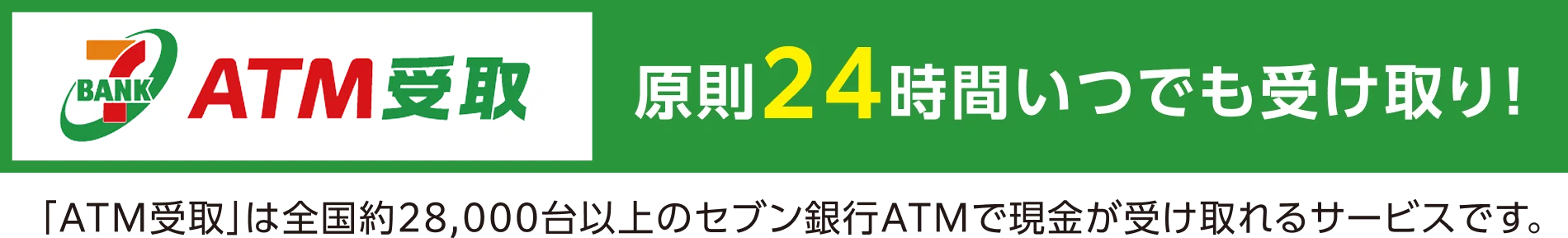 ATM受取 原則24時間いつでも受け取り！「ATM受取」は全国約28,000台のセブン銀行ATMで現金が受け取れるサービスです。