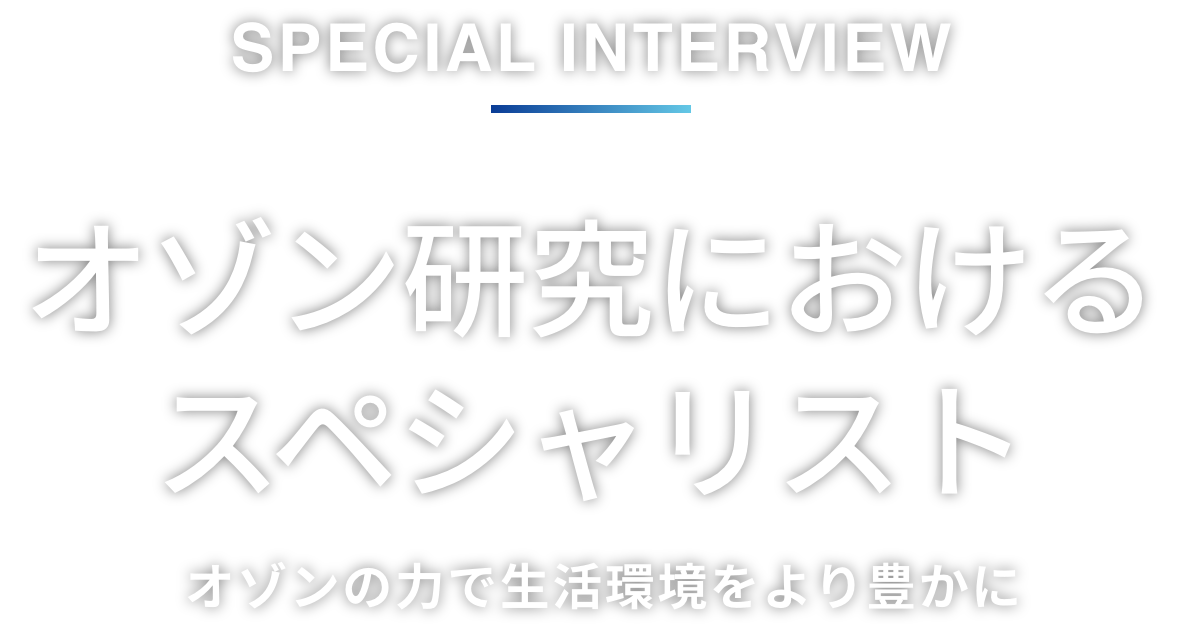 Special interview オゾン研究におけるスペシャリスト オゾンの力で生活環境をより豊かに