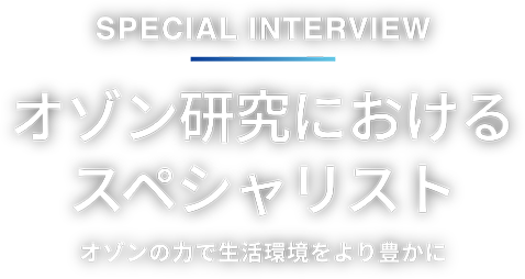 Special interview オゾン研究におけるスペシャリスト オゾンの力で生活環境をより豊かに