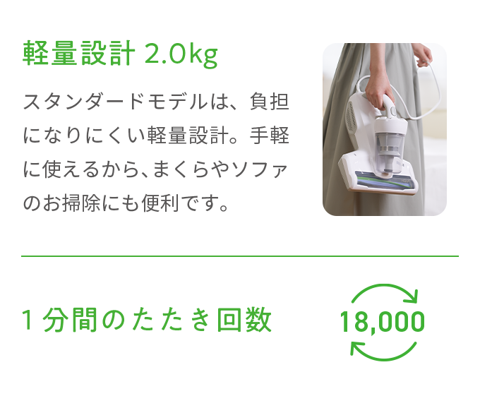 軽量設計2.0kg スタンダードモデルは、負担になりにくい軽量設計。手軽に使えるから、まくらやソファのお掃除にも便利です。 1分間のたたき回数18,000