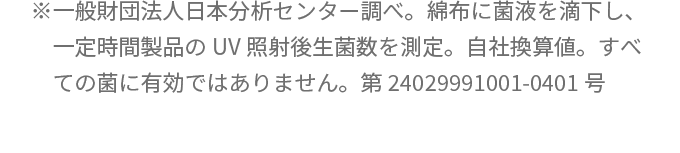 ※一般財団法人日本分析センター調べ。綿布に菌液を滴下し、一定時間製品のUV照射後生菌数を測定。自社換算値。すべての菌に有効ではありません。第24029991001-0401号