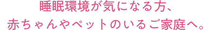 睡眠環境が気になる方、赤ちゃんやペットのいるご家庭へ。