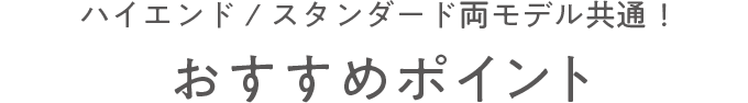 ハイエンド/スタンダード両モデル共通！ おすすめポイント