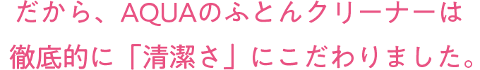 だから、AQUAのふとんクリーナーは徹底的に「清潔さ」にこだわりました。