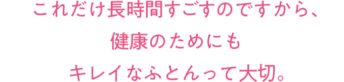 これだけ長時間すごすのですから、健康のためにもキレイなふとんって大切。