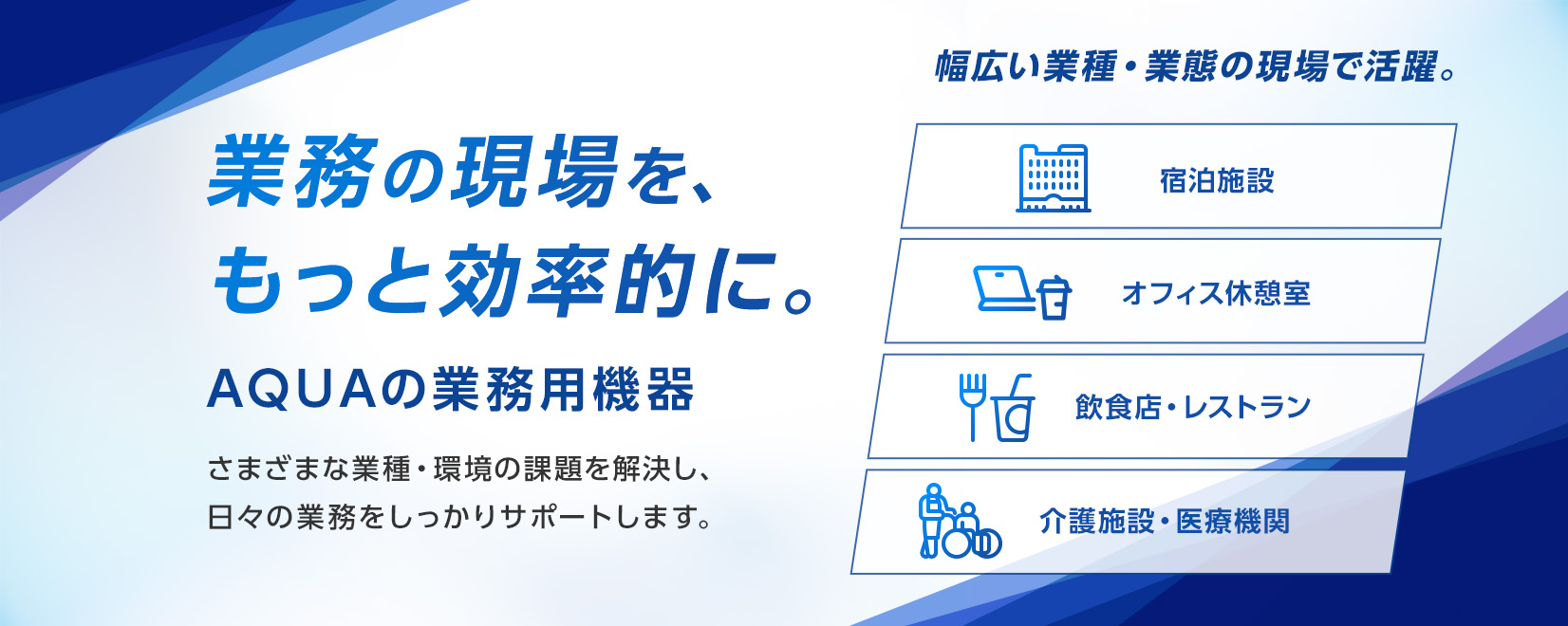 業務の現場を、もっと効率的に。AQUAの業務用機器 さまざまな業種・環境の課題を解決し、日々の業務をしっかりサポートします。幅広い業種・業態の現場で活躍。宿泊施設、オフィス休憩室、飲食店・レストラン、介護施設・医療機関
